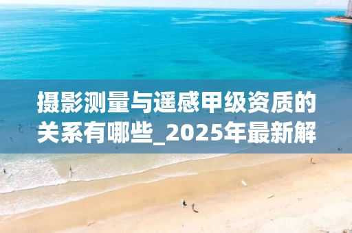 摄影测量与遥感甲级资质的关系有哪些_2025年最新解读