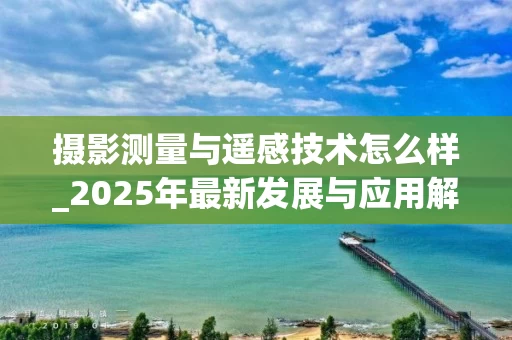 摄影测量与遥感技术怎么样_2025年最新发展与应用解析