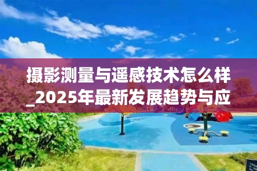 摄影测量与遥感技术怎么样_2025年最新发展趋势与应用解析