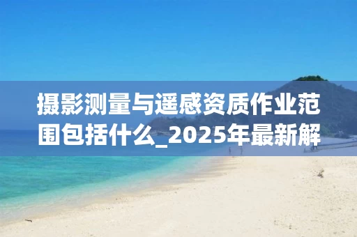摄影测量与遥感资质作业范围包括什么_2025年最新解析