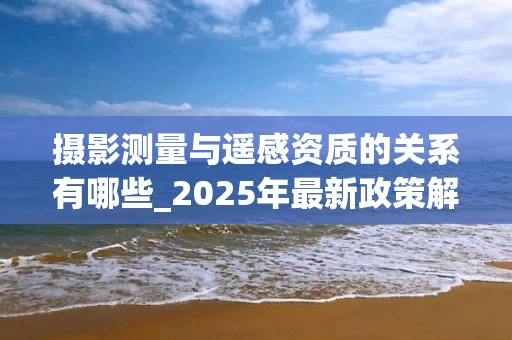 摄影测量与遥感资质的关系有哪些_2025年最新政策解读