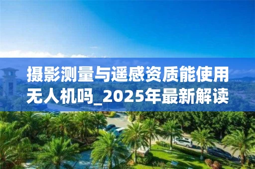 摄影测量与遥感资质能使用无人机吗_2025年最新解读