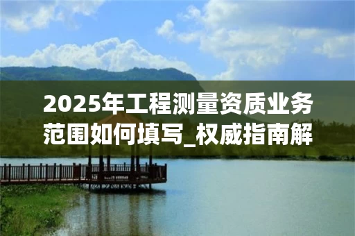 2025年工程测量资质业务范围如何填写_权威指南解析