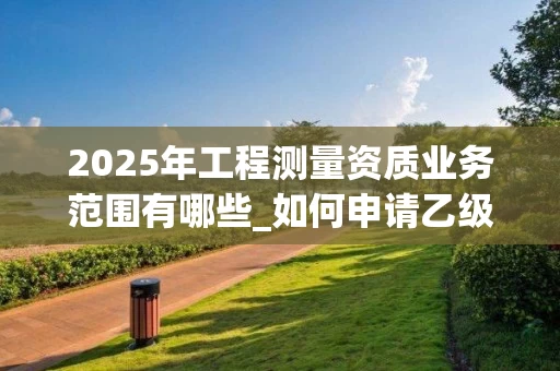 2025年工程测量资质业务范围有哪些_如何申请乙级资质_