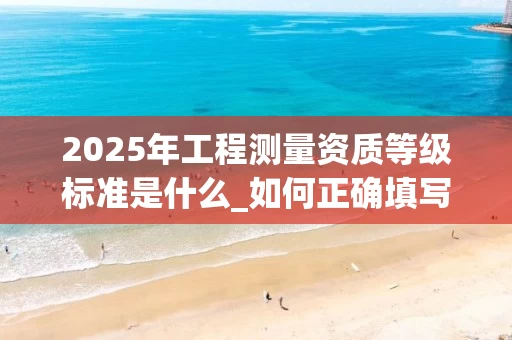 2025年工程测量资质等级标准是什么_如何正确填写业务范围_
