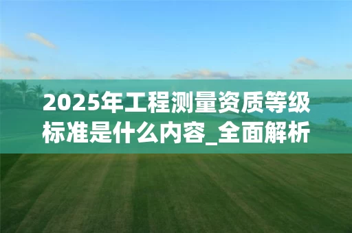 2025年工程测量资质等级标准是什么内容_全面解析最新政策