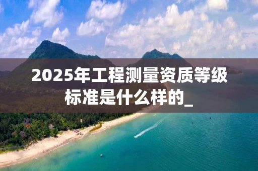 2025年工程测量资质等级标准是什么样的_