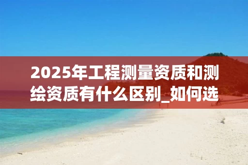 2025年工程测量资质和测绘资质有什么区别_如何选择_