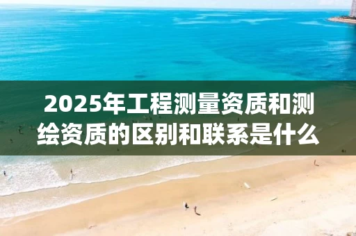 2025年工程测量资质和测绘资质的区别和联系是什么_
