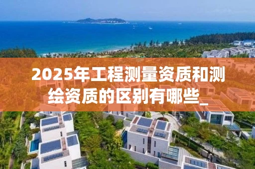 2025年工程测量资质和测绘资质的区别有哪些_