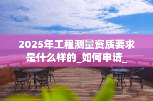 2025年工程测量资质要求是什么样的_如何申请_