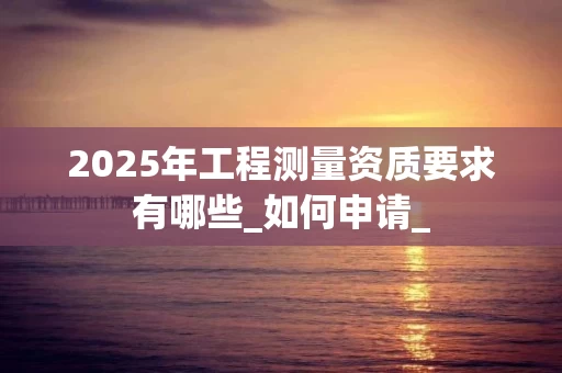 2025年工程测量资质要求有哪些_如何申请_