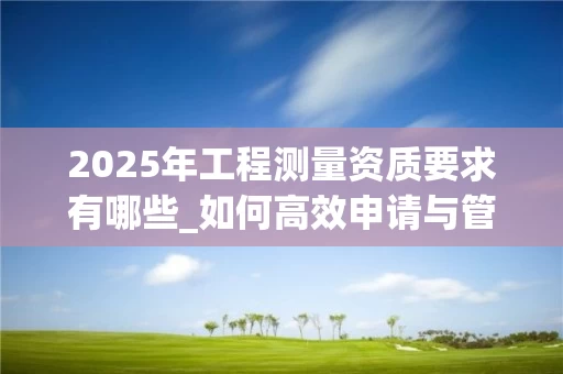 2025年工程测量资质要求有哪些_如何高效申请与管理_