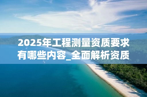 2025年工程测量资质要求有哪些内容_全面解析资质标准与办理流程