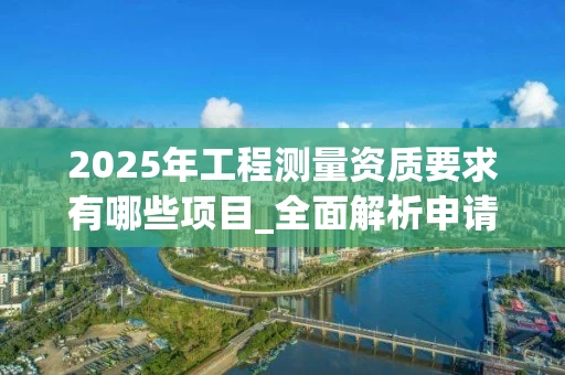 2025年工程测量资质要求有哪些项目_全面解析申请条件与流程