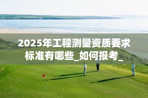 2025年工程测量资质要求标准有哪些_如何报考_