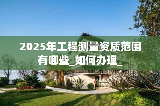 2025年工程测量资质范围有哪些_如何办理_