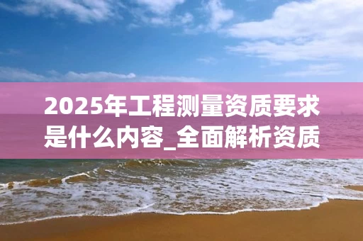 2025年工程测量资质要求是什么内容_全面解析资质标准与申请流程