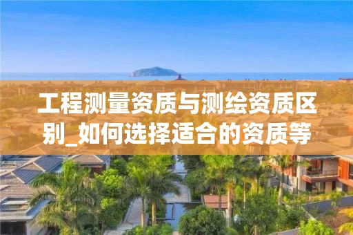 工程测量资质与测绘资质区别_如何选择适合的资质等级_