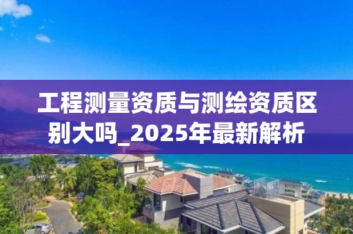 工程测量资质与测绘资质区别大吗_2025年最新解析