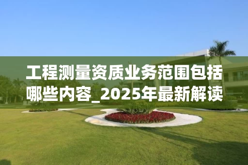 工程测量资质业务范围包括哪些内容_2025年最新解读