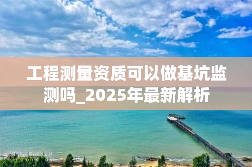 工程测量资质可以做基坑监测吗_2025年最新解析