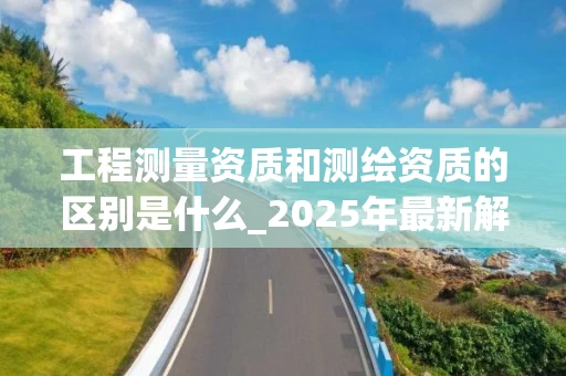工程测量资质和测绘资质的区别是什么_2025年最新解析