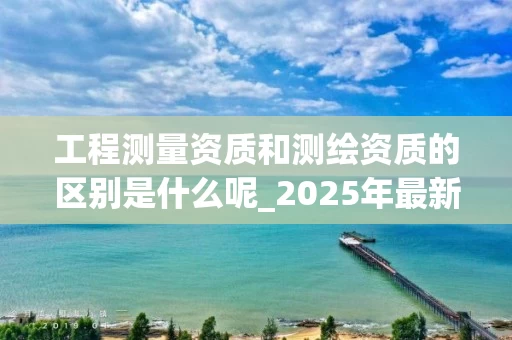 工程测量资质和测绘资质的区别是什么呢_2025年最新解析