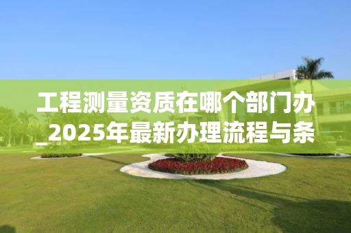 工程测量资质在哪个部门办_2025年最新办理流程与条件解析