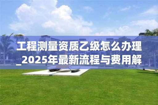 工程测量资质乙级怎么办理_2025年最新流程与费用解析