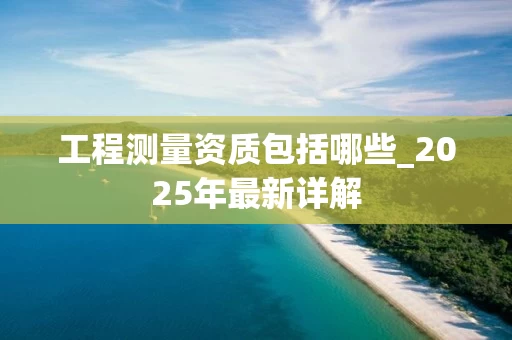 工程测量资质包括哪些_2025年最新详解