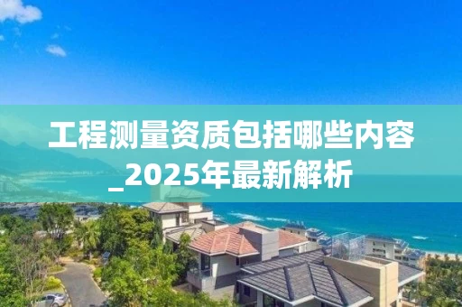 工程测量资质包括哪些内容_2025年最新解析