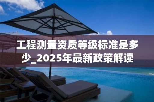 工程测量资质等级标准是多少_2025年最新政策解读