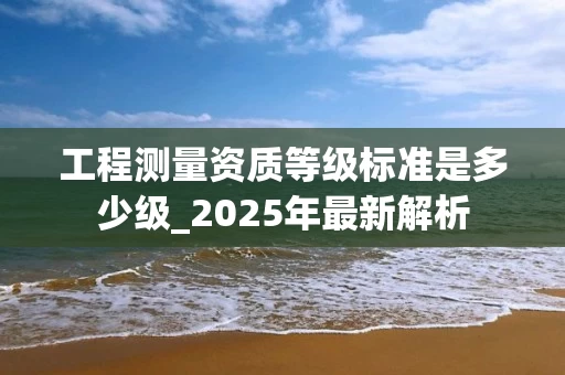 工程测量资质等级标准是多少级_2025年最新解析