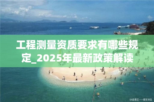 工程测量资质要求有哪些规定_2025年最新政策解读