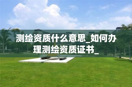 测绘资质什么意思_如何办理测绘资质证书_