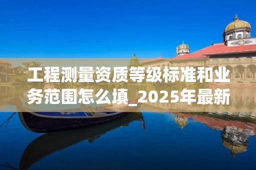 工程测量资质等级标准和业务范围怎么填_2025年最新填写指南