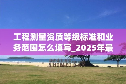 工程测量资质等级标准和业务范围怎么填写_2025年最新指南