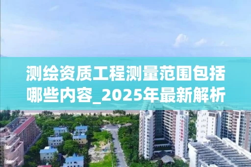 测绘资质工程测量范围包括哪些内容_2025年最新解析