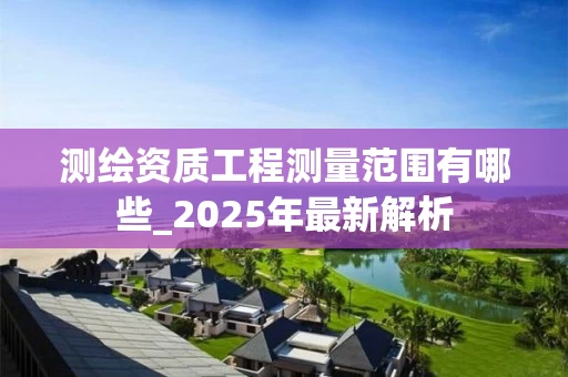 测绘资质工程测量范围有哪些_2025年最新解析