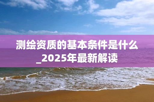 测绘资质的基本条件是什么_2025年最新解读
