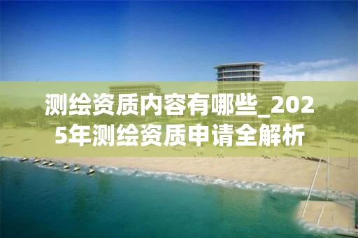 测绘资质内容有哪些_2025年测绘资质申请全解析