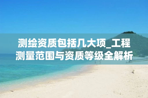 测绘资质包括几大项_工程测量范围与资质等级全解析_2025年最新_