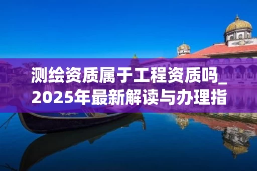测绘资质属于工程资质吗_2025年最新解读与办理指南