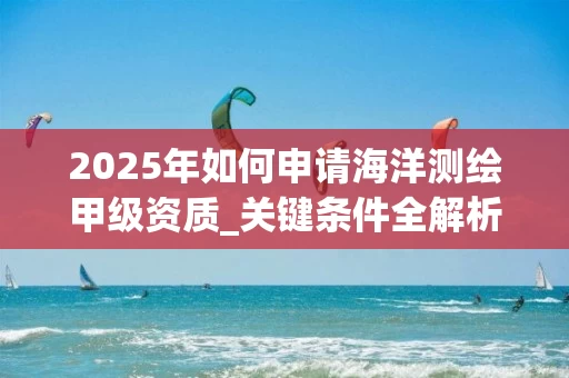 2025年如何申请海洋测绘甲级资质_关键条件全解析