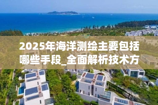 2025年海洋测绘主要包括哪些手段_全面解析技术方法与应用