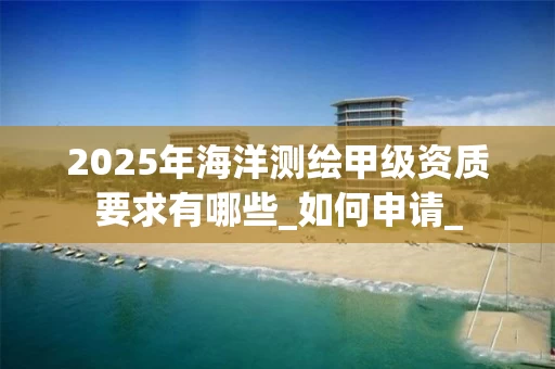 2025年海洋测绘甲级资质要求有哪些_如何申请_