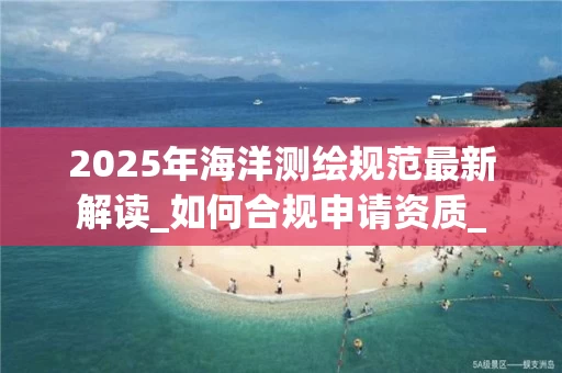 2025年海洋测绘规范最新解读_如何合规申请资质_