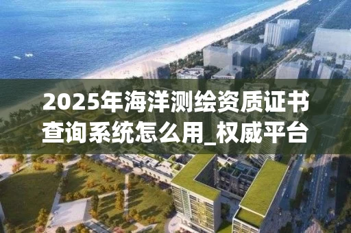 2025年海洋证书查询系统怎么用_权威平台全解析