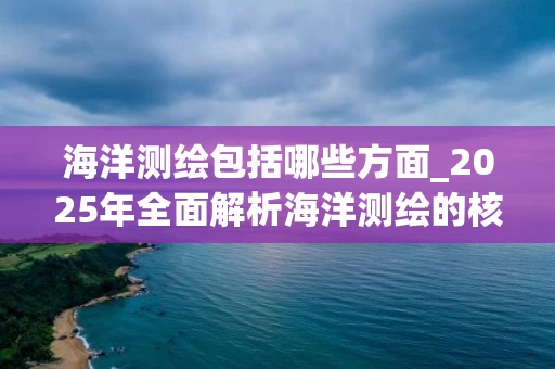 海洋测绘包括哪些方面_2025年全面解析海洋测绘的核心内容与技术应用
